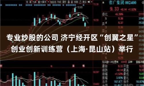 专业炒股的公司 济宁经开区“创翼之星”创业创新训练营（上海·昆山站）举行