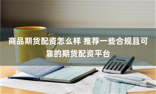 商品期货配资怎么样 推荐一些合规且可靠的期货配资平台