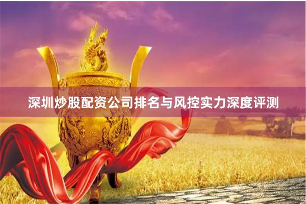 深圳炒股配资公司排名与风控实力深度评测